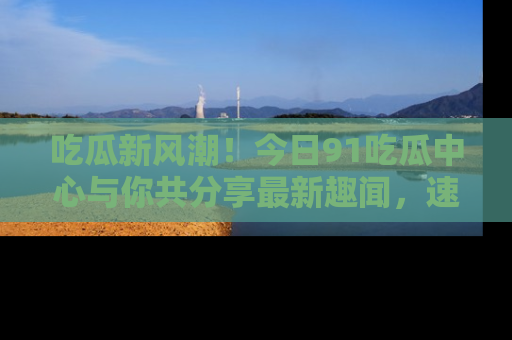 吃瓜新风潮！今日91吃瓜中心与你共分享最新趣闻，速来点击入口看看吧！