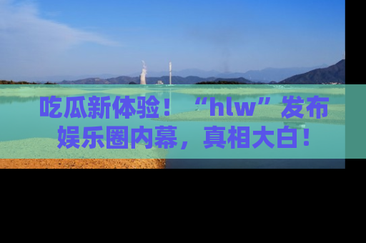 吃瓜新体验！“hlw”发布娱乐圈内幕，真相大白！
