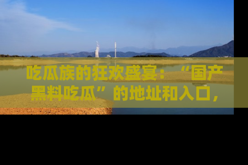 吃瓜族的狂欢盛宴：“国产黑料吃瓜”的地址和入口，让你尽情享受流行文化！