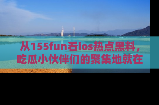 从155fun看ios热点黑料，吃瓜小伙伴们的聚集地就在这里！