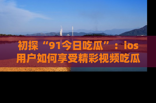 初探“91今日吃瓜”：ios用户如何享受精彩视频吃瓜时光