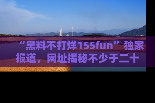 “黑料不打烊155fun”独家报道，网址揭秘不少于二十条惊人黑料新闻！