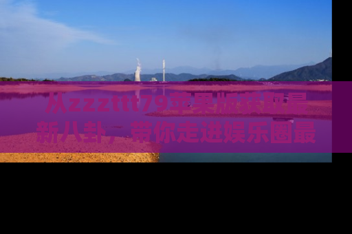 从zzzttt79苹果版获取最新八卦，带你走进娱乐圈最热内幕！