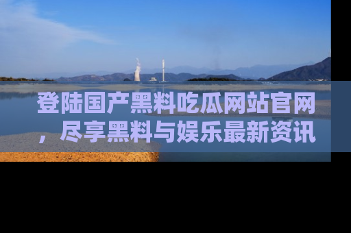 登陆国产黑料吃瓜网站官网，尽享黑料与娱乐最新资讯