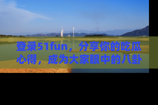 登录51fun，分享你的吃瓜心得，成为大家眼中的八卦专家！