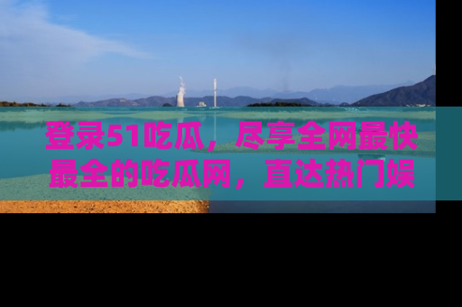 登录51吃瓜，尽享全网最快最全的吃瓜网，直达热门娱乐新闻！