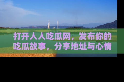打开人人吃瓜网，发布你的吃瓜故事，分享地址与心情！