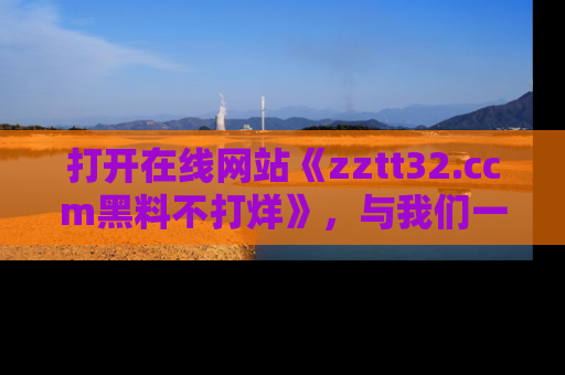 打开在线网站《zztt32.ccm黑料不打烊》，与我们一起揭露那些鲜为人知的黑料与明星秘密！