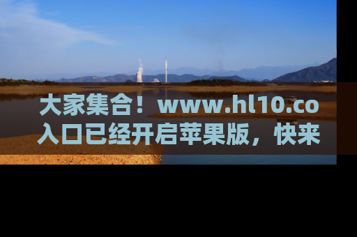 大家集合！www.hl10.co入口已经开启苹果版，快来一起享受吃瓜吧！