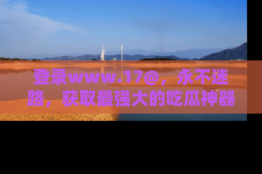 登录www.17@，永不迷路，获取最强大的吃瓜神器，解锁娱乐新动态。