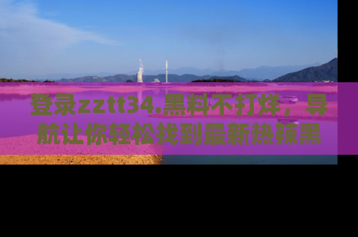 登录zztt34.黑料不打烊，导航让你轻松找到最新热辣黑料，吃瓜更方便！