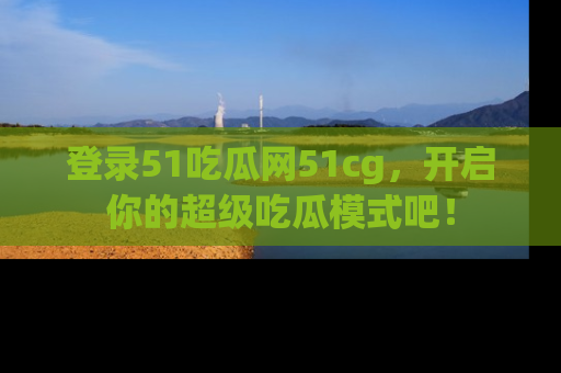 登录51吃瓜网51cg，开启你的超级吃瓜模式吧！