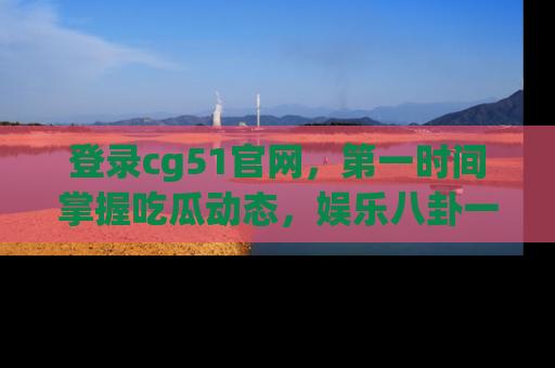登录cg51官网，第一时间掌握吃瓜动态，娱乐八卦一网打尽！