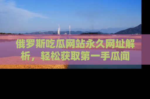 俄罗斯吃瓜网站永久网址解析，轻松获取第一手瓜闻