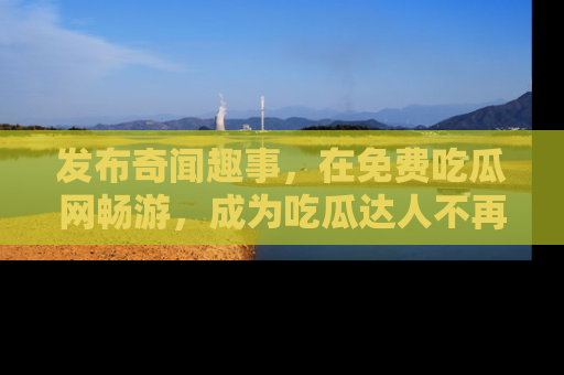 发布奇闻趣事，在免费吃瓜网畅游，成为吃瓜达人不再是梦！