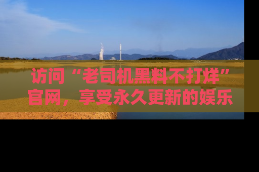 访问“老司机黑料不打烊”官网，享受永久更新的娱乐八卦和内幕新闻！