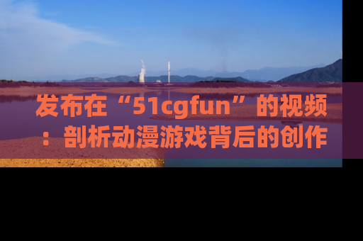 发布在“51cgfun”的视频：剖析动漫游戏背后的创作故事与文化意蕴！