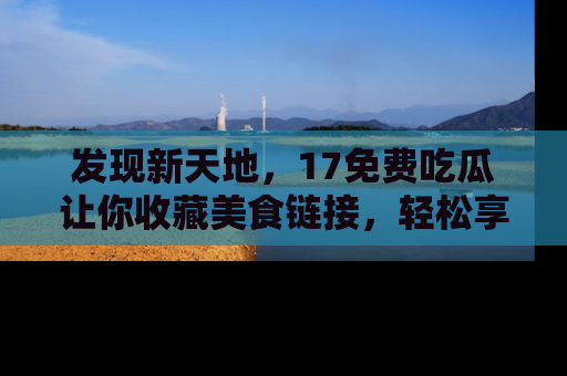 发现新天地，17免费吃瓜让你收藏美食链接，轻松享受美好生活