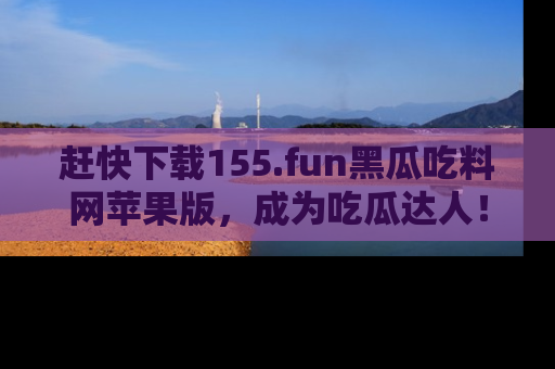 赶快下载155.fun黑瓜吃料网苹果版，成为吃瓜达人！