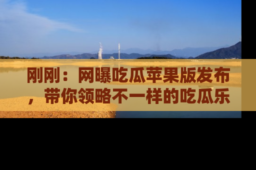 刚刚：网曝吃瓜苹果版发布，带你领略不一样的吃瓜乐趣！