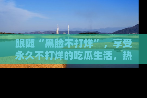 跟随“黑脸不打烊”，享受永久不打烊的吃瓜生活，热辣八卦不断