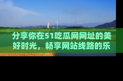 分享你在51吃瓜网网址的美好时光，畅享网站线路的乐趣！