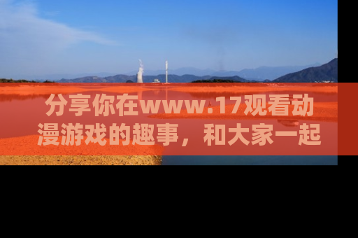 分享你在www.17观看动漫游戏的趣事，和大家一起探讨二次元魅力！
