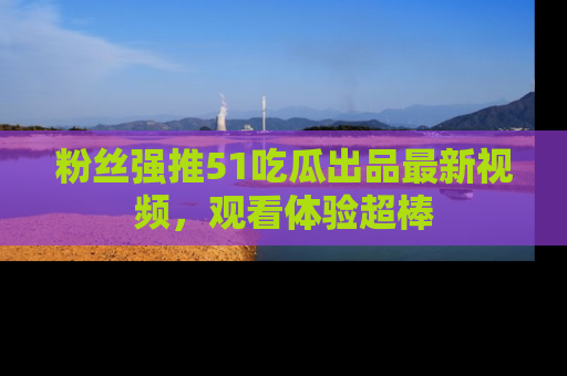 粉丝强推51吃瓜出品最新视频，观看体验超棒