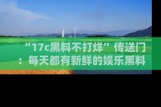 “17c黑料不打烊”传送门：每天都有新鲜的娱乐黑料等你来揭秘！