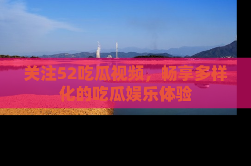 关注52吃瓜视频，畅享多样化的吃瓜娱乐体验