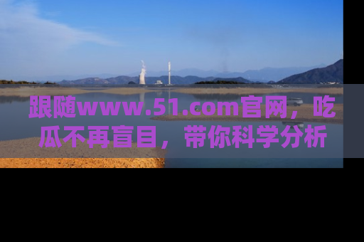 跟随www.51.com官网，吃瓜不再盲目，带你科学分析娱乐圈动态！