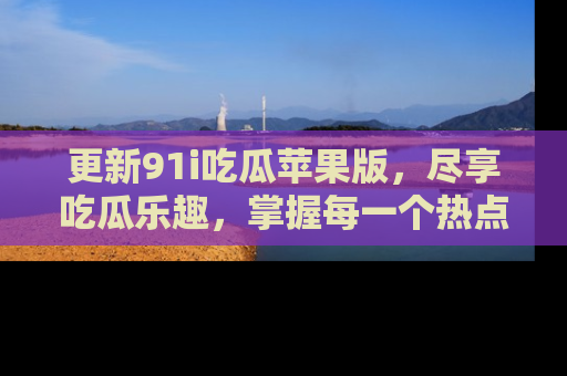 更新91i吃瓜苹果版，尽享吃瓜乐趣，掌握每一个热点话题