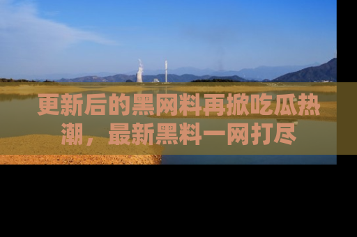 更新后的黑网料再掀吃瓜热潮，最新黑料一网打尽