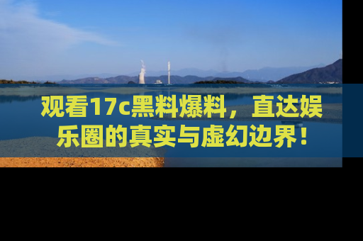 观看17c黑料爆料，直达娱乐圈的真实与虚幻边界！
