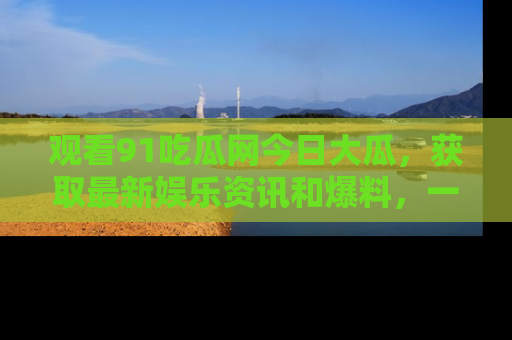 观看91吃瓜网今日大瓜，获取最新娱乐资讯和爆料，一起来围观！
