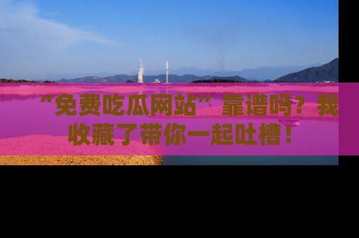 “免费吃瓜网站”靠谱吗？我收藏了带你一起吐槽！
