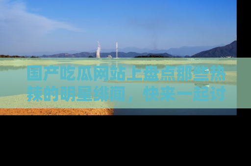 国产吃瓜网站上盘点那些热辣的明星绯闻，快来一起讨论吧！