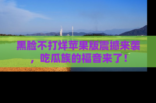 黑脸不打烊苹果版震撼来袭，吃瓜族的福音来了！