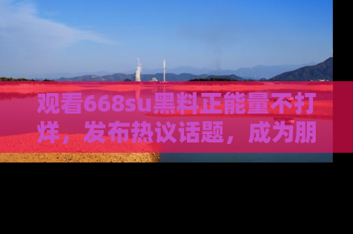 观看668su黑料正能量不打烊，发布热议话题，成为朋友圈焦点！