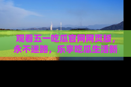 观看五一吃瓜官网网页版，永不迷路，乐享吃瓜生活新方式