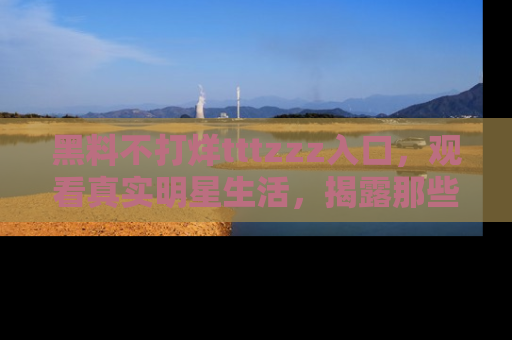 黑料不打烊tttzzz入口，观看真实明星生活，揭露那些不为人知的真相