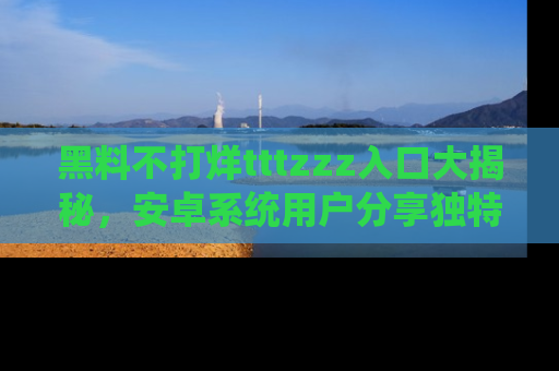 黑料不打烊tttzzz入口大揭秘，安卓系统用户分享独特的获取方式！