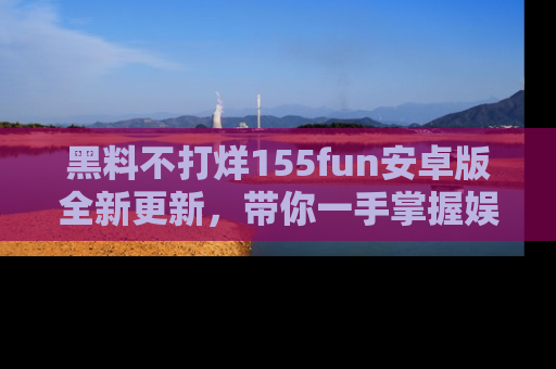 黑料不打烊155fun安卓版全新更新，带你一手掌握娱乐圈的秘密与八卦！