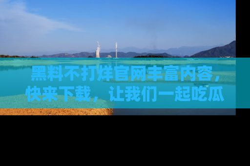 黑料不打烊官网丰富内容，快来下载，让我们一起吃瓜吧！