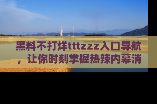 黑料不打烊tttzzz入口导航，让你时刻掌握热辣内幕消息