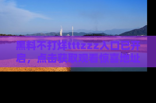 黑料不打烊tttzzz入口已开启，点击获取观看惊喜地址！