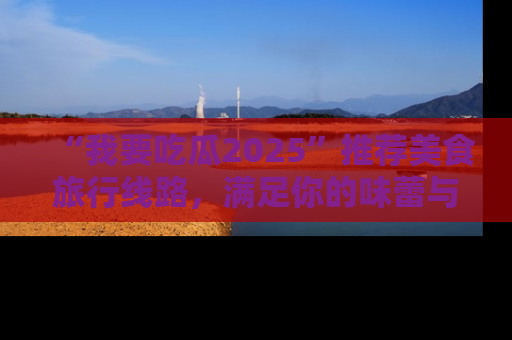 “我要吃瓜2025”推荐美食旅行线路，满足你的味蕾与好奇心