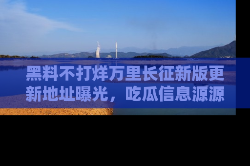 黑料不打烊万里长征新版更新地址曝光，吃瓜信息源源不断