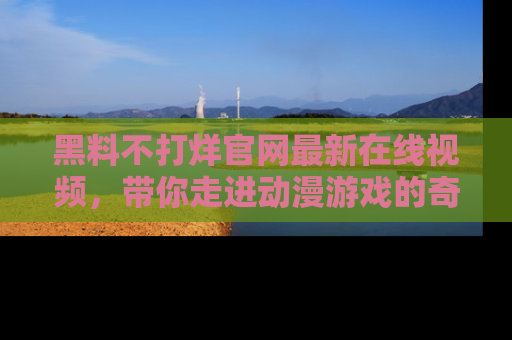 黑料不打烊官网最新在线视频，带你走进动漫游戏的奇幻与现实交汇处