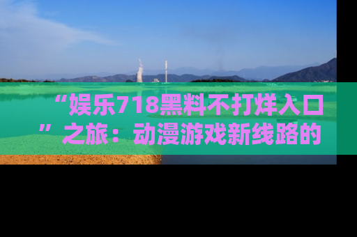 “娱乐718黑料不打烊入口”之旅：动漫游戏新线路的耀眼内幕曝光！